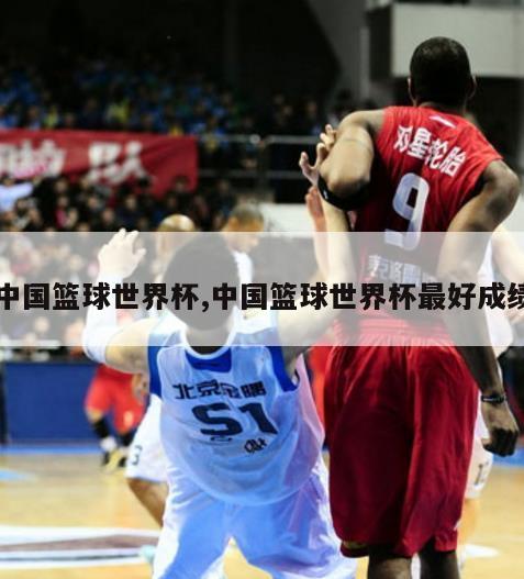 中国篮球世界杯,中国篮球世界杯最好成绩